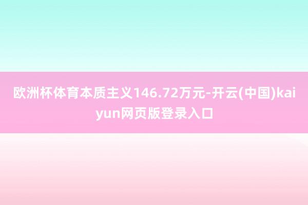 欧洲杯体育本质主义146.72万元-开云(中国)kaiyun网页版登录入口