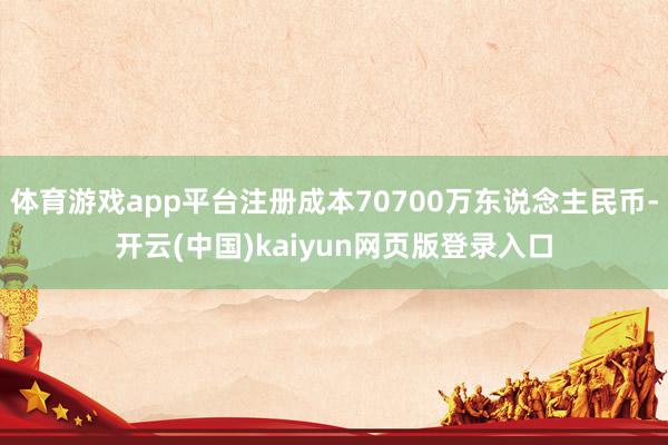 体育游戏app平台注册成本70700万东说念主民币-开云(中国)kaiyun网页版登录入口