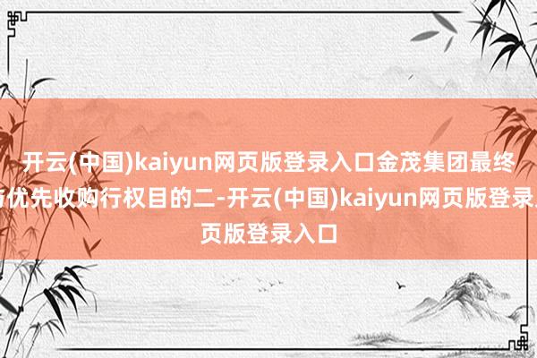 开云(中国)kaiyun网页版登录入口金茂集团最终给与优先收购行权目的二-开云(中国)kaiyun网页版登录入口