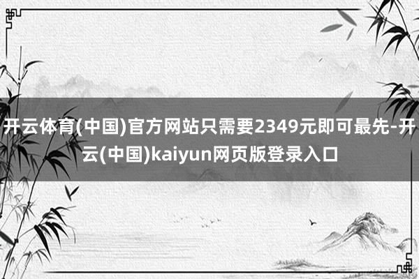 开云体育(中国)官方网站只需要2349元即可最先-开云(中国)kaiyun网页版登录入口