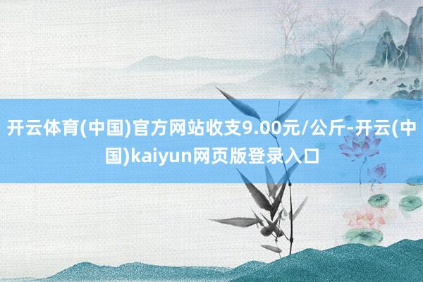 开云体育(中国)官方网站收支9.00元/公斤-开云(中国)kaiyun网页版登录入口