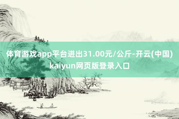 体育游戏app平台进出31.00元/公斤-开云(中国)kaiyun网页版登录入口