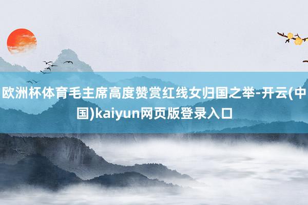 欧洲杯体育毛主席高度赞赏红线女归国之举-开云(中国)kaiyun网页版登录入口