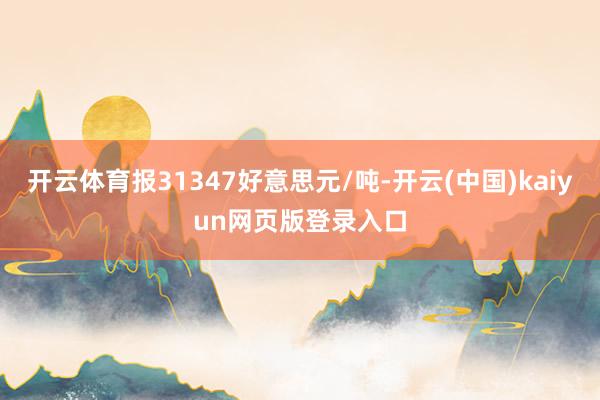 开云体育报31347好意思元/吨-开云(中国)kaiyun网页版登录入口