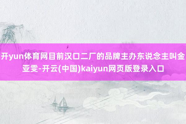 开yun体育网目前汉口二厂的品牌主办东说念主叫金亚雯-开云(中国)kaiyun网页版登录入口