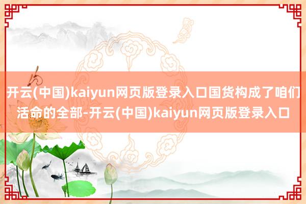 开云(中国)kaiyun网页版登录入口国货构成了咱们活命的全部-开云(中国)kaiyun网页版登录入口