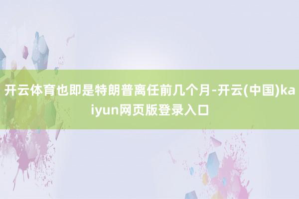 开云体育也即是特朗普离任前几个月-开云(中国)kaiyun网页版登录入口