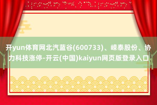 开yun体育网北汽蓝谷(600733)、嵘泰股份、协力科技涨停-开云(中国)kaiyun网页版登录入口