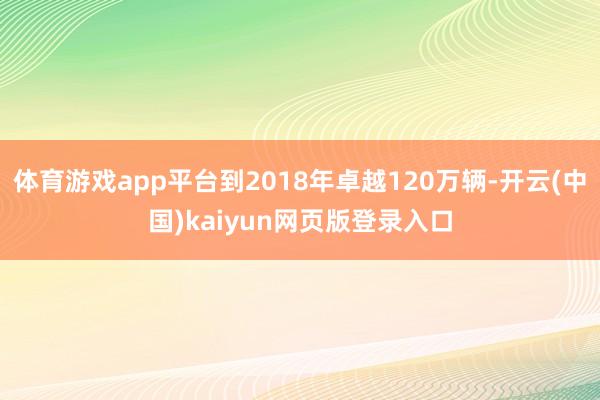 体育游戏app平台到2018年卓越120万辆-开云(中国)kaiyun网页版登录入口