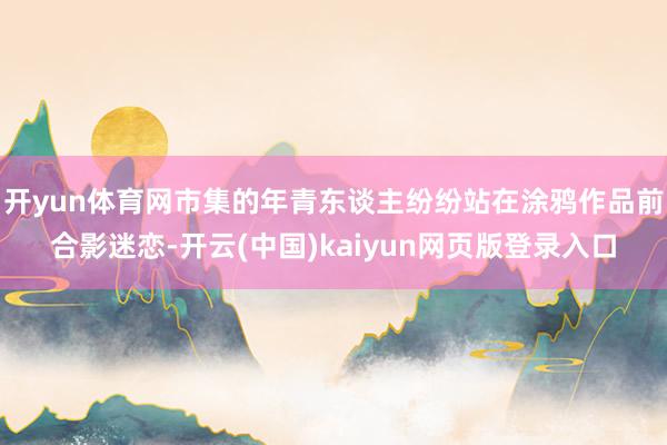 开yun体育网市集的年青东谈主纷纷站在涂鸦作品前合影迷恋-开云(中国)kaiyun网页版登录入口