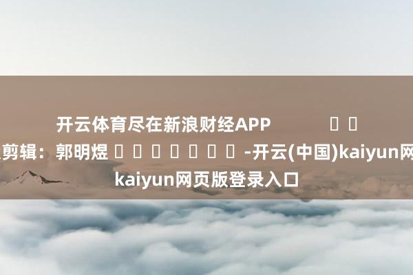 开云体育尽在新浪财经APP            						包袱剪辑：郭明煜 							-开云(中国)kaiyun网页版登录入口