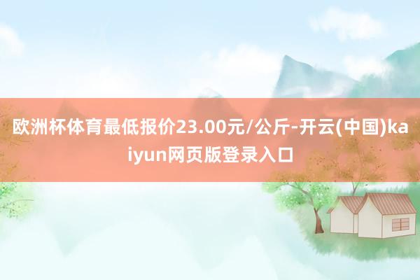 欧洲杯体育最低报价23.00元/公斤-开云(中国)kaiyun网页版登录入口