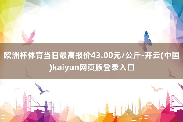 欧洲杯体育当日最高报价43.00元/公斤-开云(中国)kaiyun网页版登录入口