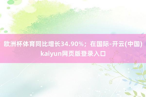 欧洲杯体育同比增长34.90%；在国际-开云(中国)kaiyun网页版登录入口