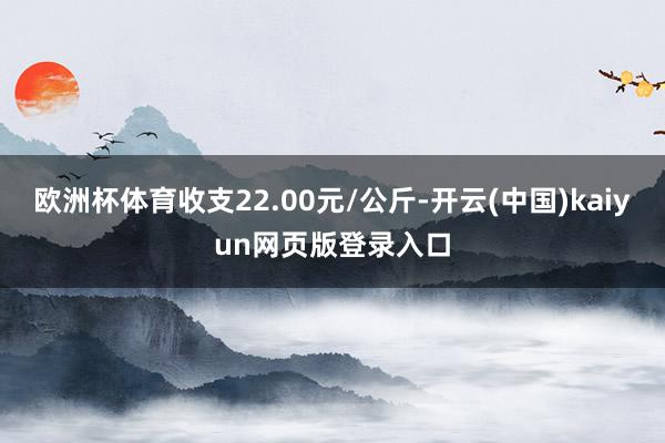 欧洲杯体育收支22.00元/公斤-开云(中国)kaiyun网页版登录入口