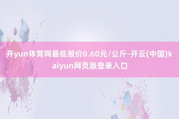 开yun体育网最低报价0.60元/公斤-开云(中国)kaiyun网页版登录入口