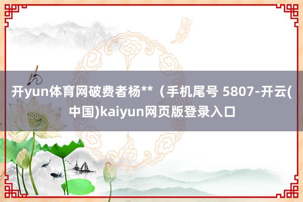 开yun体育网破费者杨**（手机尾号 5807-开云(中国)kaiyun网页版登录入口