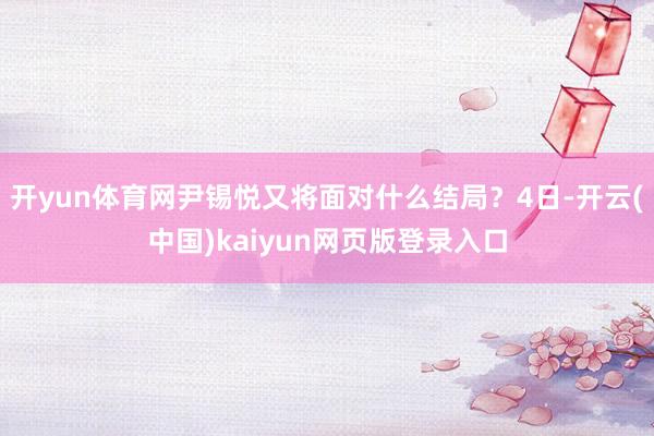 开yun体育网尹锡悦又将面对什么结局？4日-开云(中国)kaiyun网页版登录入口