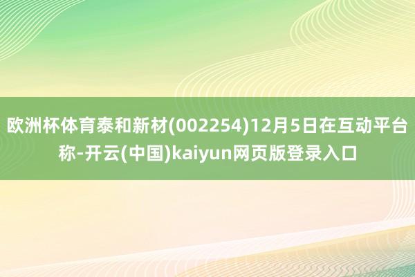 欧洲杯体育泰和新材(002254)12月5日在互动平台称-开云(中国)kaiyun网页版登录入口