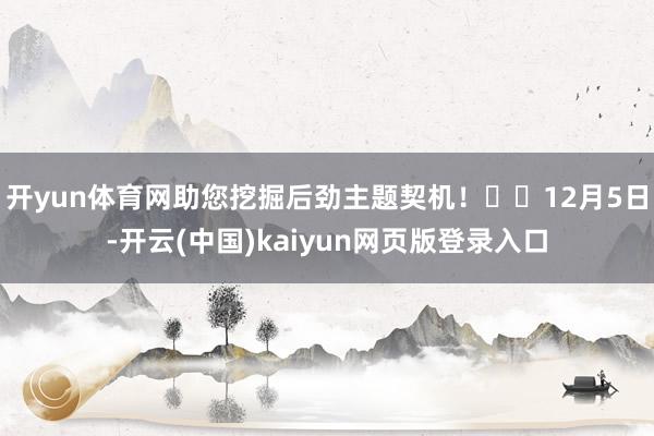 开yun体育网助您挖掘后劲主题契机！		12月5日-开云(中国)kaiyun网页版登录入口