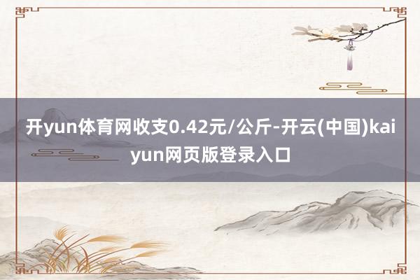 开yun体育网收支0.42元/公斤-开云(中国)kaiyun网页版登录入口