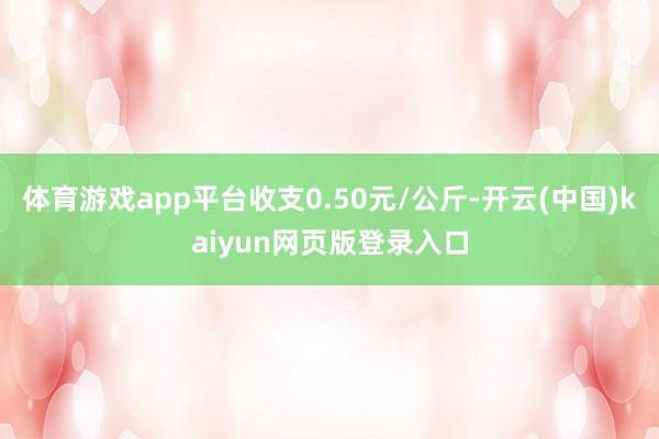 体育游戏app平台收支0.50元/公斤-开云(中国)kaiyun网页版登录入口