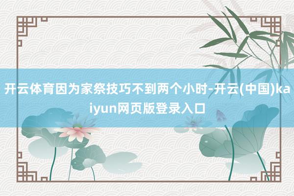 开云体育因为家祭技巧不到两个小时-开云(中国)kaiyun网页版登录入口