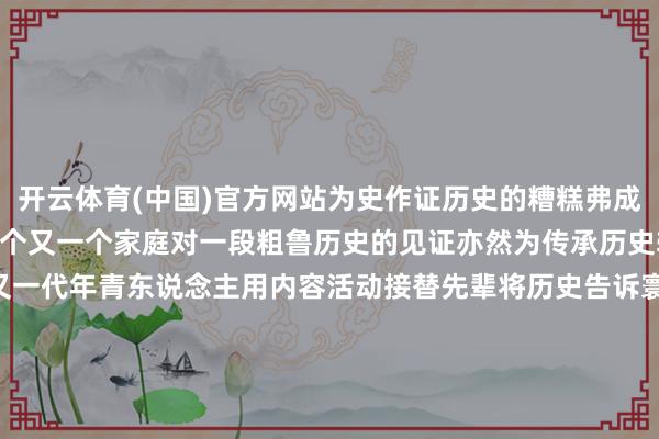 开云体育(中国)官方网站为史作证历史的糟糕弗成健忘两个“32”背后是一个又一个家庭对一段粗鲁历史的见证亦然为传承历史转头所作念的费力一代又一代年青东说念主用内容活动接替先辈将历史告诉寰球记得历史 赞颂和平筹划：于卫亚编导：邓寒想记者：夏鹏、林凯、毛俊魏可欣（实习）、陈祥瑞（实习）诠释：高涵统筹：冯子雄、郭依格鸣谢：侵华日军南京大屠杀受难同族牵记馆    -开云(中国)kaiyun网页版登录入口